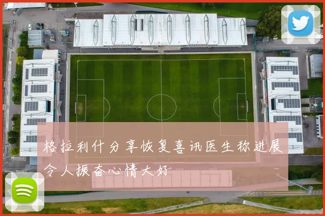 格拉利什分享恢复喜讯医生称进展令人振奋心情大好