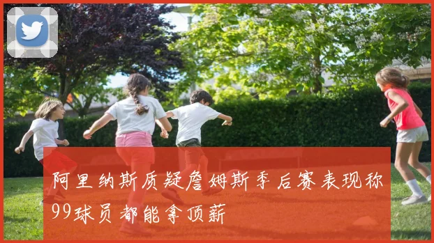阿里纳斯质疑詹姆斯季后赛表现称99球员都能拿顶薪