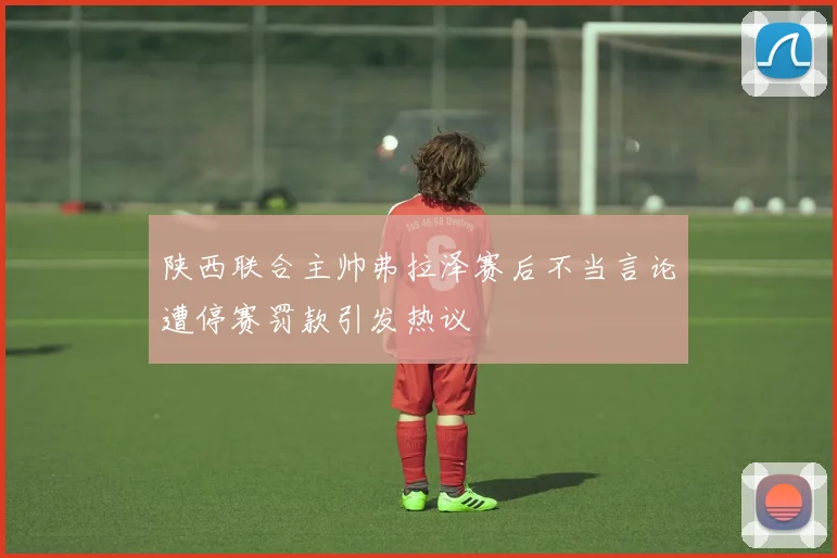 陕西联合主帅弗拉泽赛后不当言论遭停赛罚款引发热议